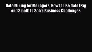 Download Data Mining for Managers: How to Use Data (Big and Small) to Solve Business Challenges