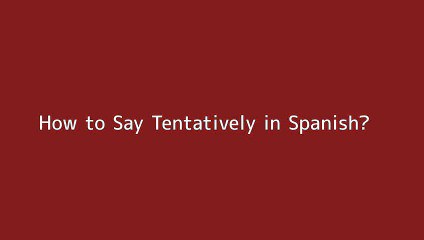 How to say Tentatively in Spanish