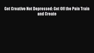 [PDF Download] Get Creative Not Depressed: Get Off the Pain Train and Create [Download] Full