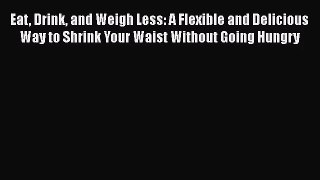 Eat Drink and Weigh Less: A Flexible and Delicious Way to Shrink Your Waist Without Going Hungry