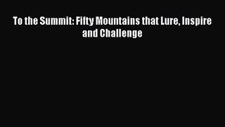 [PDF Download] To the Summit: Fifty Mountains that Lure Inspire and Challenge [Download] Full