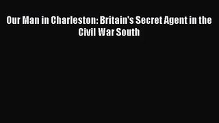 (PDF Download) Our Man in Charleston: Britain's Secret Agent in the Civil War South Read Online