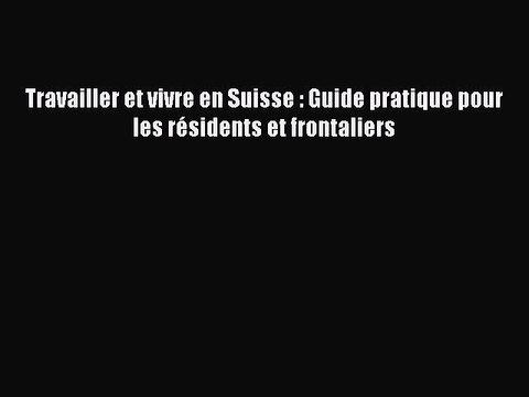 [PDF Télécharger] Travailler et vivre en Suisse : Guide pratique pour les résidents et frontaliers