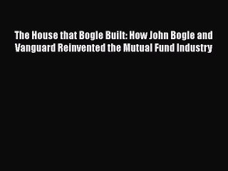 The House that Bogle Built: How John Bogle and Vanguard Reinvented the Mutual Fund Industry