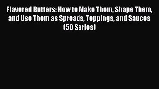 Flavored Butters: How to Make Them Shape Them and Use Them as Spreads Toppings and Sauces (50