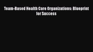 Team-Based Health Care Organizations: Blueprint for Success  Free Books