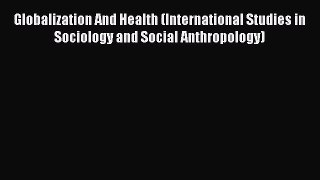 Globalization And Health (International Studies in Sociology and Social Anthropology) Read