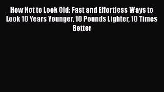 How Not to Look Old: Fast and Effortless Ways to Look 10 Years Younger 10 Pounds Lighter 10