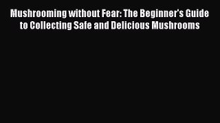 (PDF Download) Mushrooming without Fear: The Beginner's Guide to Collecting Safe and Delicious