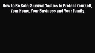 How to Be Safe: Survival Tactics to Protect Yourself Your Home Your Business and Your Family