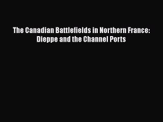 [PDF Download] The Canadian Battlefields in Northern France: Dieppe and the Channel Ports [Download]