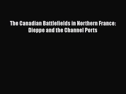 [PDF Download] The Canadian Battlefields in Northern France: Dieppe and the Channel Ports [Download]