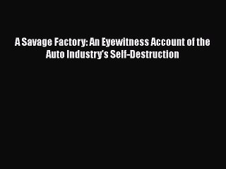 PDF Download A Savage Factory: An Eyewitness Account of the Auto Industry's Self-Destruction