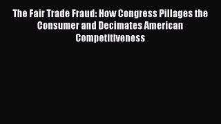 The Fair Trade Fraud: How Congress Pillages the Consumer and Decimates American Competitiveness