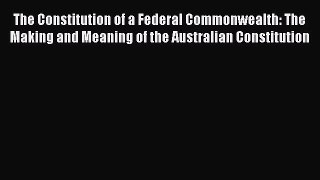 The Constitution of a Federal Commonwealth: The Making and Meaning of the Australian Constitution