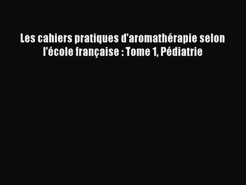 [PDF Télécharger] Les cahiers pratiques d'aromathérapie selon l'école française : Tome 1 Pédiatrie