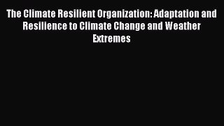 The Climate Resilient Organization: Adaptation and Resilience to Climate Change and Weather