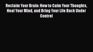 Reclaim Your Brain: How to Calm Your Thoughts Heal Your Mind and Bring Your Life Back Under