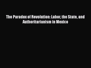 PDF Download The Paradox of Revolution: Labor the State and Authoritarianism in Mexico Download