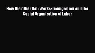 PDF Download How the Other Half Works: Immigration and the Social Organization of Labor Read