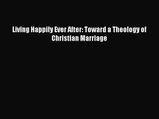 (PDF Download) Living Happily Ever After: Toward a Theology of Christian Marriage Download