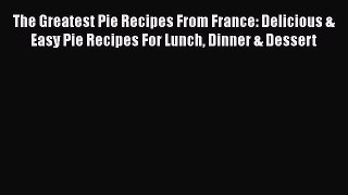 The Greatest Pie Recipes From France: Delicious & Easy Pie Recipes For Lunch Dinner & Dessert