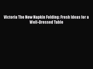 Victoria The New Napkin Folding: Fresh Ideas for a Well-Dressed Table  Read Online Book