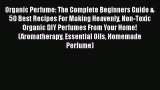 Organic Perfume: The Complete Beginners Guide & 50 Best Recipes For Making Heavenly Non-Toxic