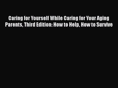 Caring for Yourself While Caring for Your Aging Parents Third Edition: How to Help How to Survive