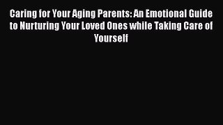 Caring for Your Aging Parents: An Emotional Guide to Nurturing Your Loved Ones while Taking