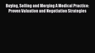 Buying Selling and Merging A Medical Practice: Proven Valuation and Negotiation Strategies