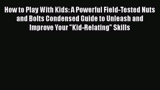 How to Play With Kids: A Powerful Field-Tested Nuts and Bolts Condensed Guide to Unleash and