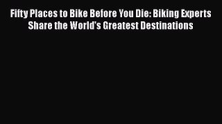 Fifty Places to Bike Before You Die: Biking Experts Share the World's Greatest Destinations