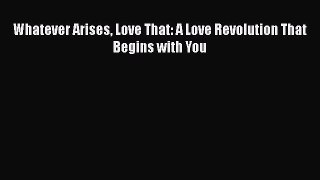 Whatever Arises Love That: A Love Revolution That Begins with You  Free Books