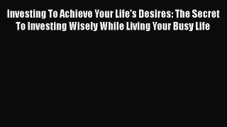 PDF Download Investing To Achieve Your Life's Desires: The Secret To Investing Wisely While