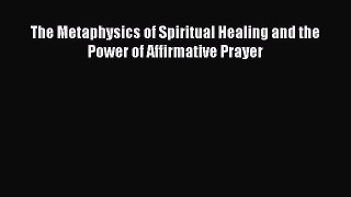 Download The Metaphysics of Spiritual Healing and the Power of Affirmative Prayer Ebook Online