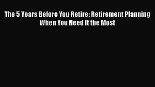Read The 5 Years Before You Retire: Retirement Planning When You Need It the Most Ebook Free