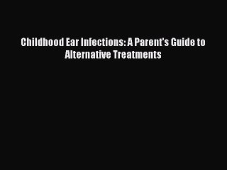 Read Childhood Ear Infections: A Parent's Guide to Alternative Treatments Ebook Free