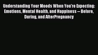 Read Understanding Your Moods When You're Expecting: Emotions Mental Health and Happiness --