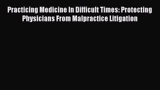 Read Practicing Medicine In Difficult Times: Protecting Physicians From Malpractice Litigation