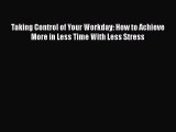 Download Taking Control of Your Workday: How to Achieve More in Less Time With Less Stress