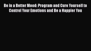 Download Be in a Better Mood: Program and Cure Yourself to Control Your Emotions and Be a Happier