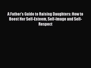 Download A Father's Guide to Raising Daughters: How to Boost Her Self-Esteem Self-Image and