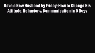 Download Have a New Husband by Friday: How to Change His Attitude Behavior & Communication