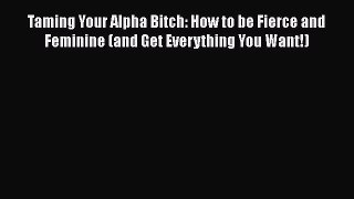 PDF Taming Your Alpha Bitch: How to be Fierce and Feminine (and Get Everything You Want!) PDF
