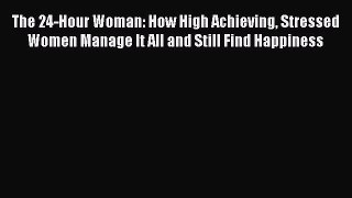 PDF The 24-Hour Woman: How High Achieving Stressed Women Manage It All and Still Find Happiness