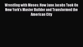 Download Wrestling with Moses: How Jane Jacobs Took On New York's Master Builder and Transformed