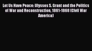 Download Let Us Have Peace: Ulysses S. Grant and the Politics of War and Reconstruction 1861-1868
