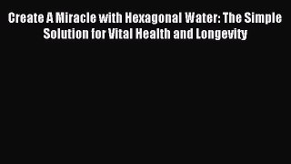 Read Create A Miracle with Hexagonal Water: The Simple Solution for Vital Health and Longevity