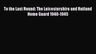 Download To the Last Round: The Leicestershire and Rutland Home Guard 1940-1945 PDF Free